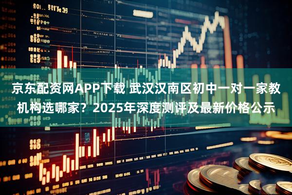 京东配资网APP下载 武汉汉南区初中一对一家教机构选哪家？2025年深度测评及最新价格公示