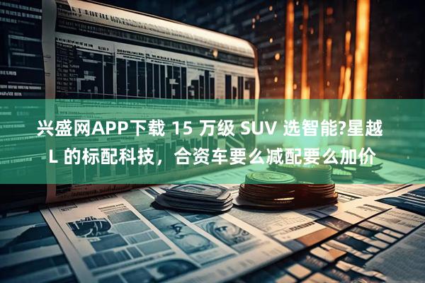 兴盛网APP下载 15 万级 SUV 选智能?星越 L 的标配科技，合资车要么减配要么加价