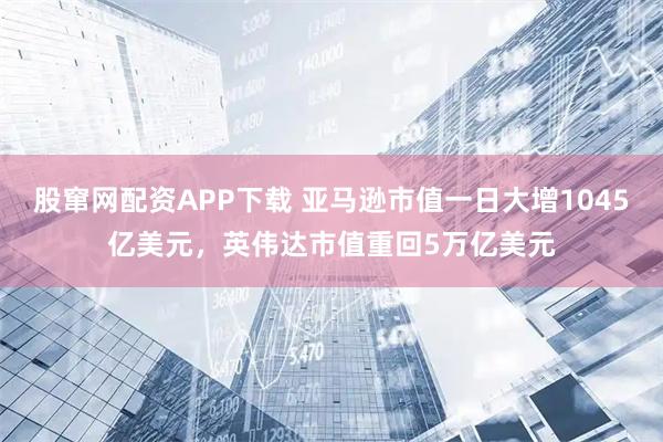 股窜网配资APP下载 亚马逊市值一日大增1045亿美元，英伟达市值重回5万亿美元