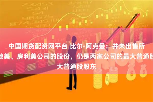 中国期货配资网平台 比尔·阿克曼：并未出售所持房地美、房利美公司的股份，仍是两家公司的最大普通股股东