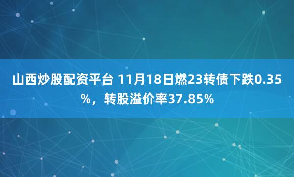 山西炒股配资平台 11月18日燃23转债下跌0.35%，转股溢价率37.85%