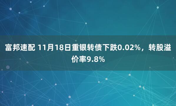 富邦速配 11月18日重银转债下跌0.02%，转股溢价率9.8%