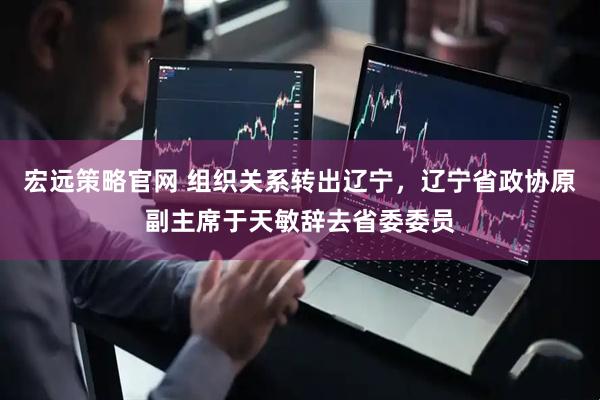 宏远策略官网 组织关系转出辽宁，辽宁省政协原副主席于天敏辞去省委委员