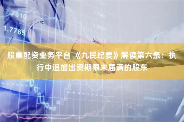 股票配资业务平台 《九民纪要》解读第六条：执行中追加出资期限未届满的股东