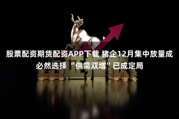 股票配资期货配资APP下载 猪企12月集中放量成必然选择 “供需双增”已成定局