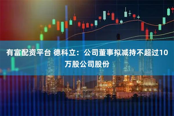 有富配资平台 德科立：公司董事拟减持不超过10万股公司股份