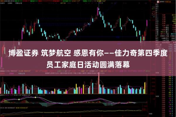 博盈证券 筑梦航空 感恩有你——佳力奇第四季度员工家庭日活动圆满落幕