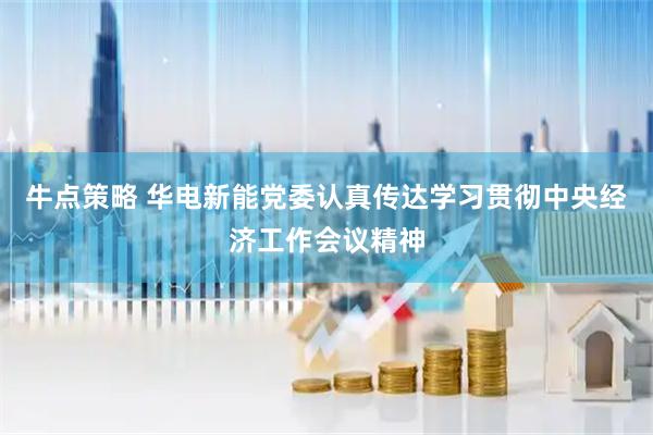 牛点策略 华电新能党委认真传达学习贯彻中央经济工作会议精神