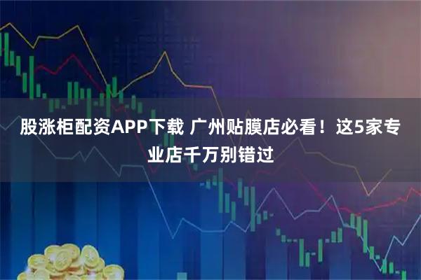 股涨柜配资APP下载 广州贴膜店必看！这5家专业店千万别错过
