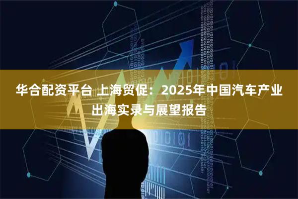 华合配资平台 上海贸促：2025年中国汽车产业出海实录与展望报告