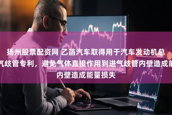 扬州股票配资网 乙菡汽车取得用于汽车发动机总成的进气歧管专利，避免气体直接作用到进气歧管内壁造成能量损失
