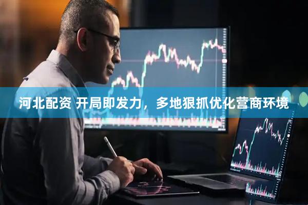 河北配资 开局即发力，多地狠抓优化营商环境