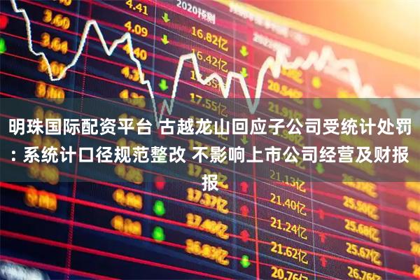明珠国际配资平台 古越龙山回应子公司受统计处罚: 系统计口径规范整改 不影响上市公司经营及财报