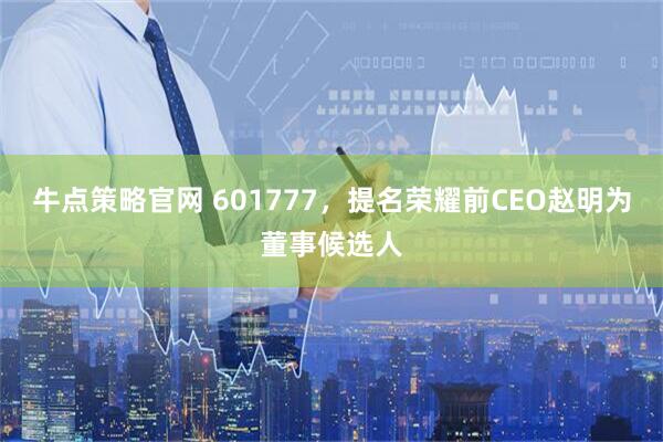 牛点策略官网 601777，提名荣耀前CEO赵明为董事候选人