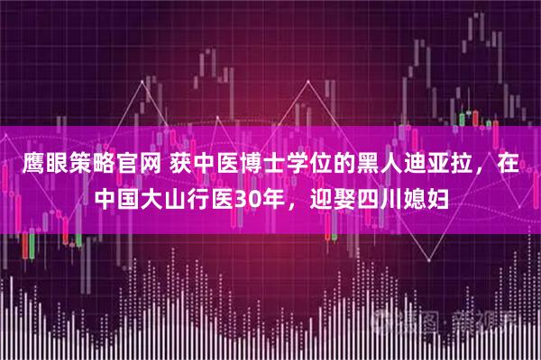 鹰眼策略官网 获中医博士学位的黑人迪亚拉，在中国大山行医30年，迎娶四川媳妇