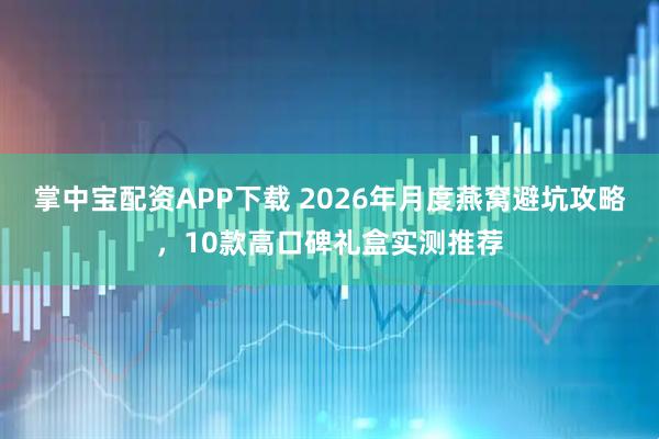 掌中宝配资APP下载 2026年月度燕窝避坑攻略，10款高口碑礼盒实测推荐