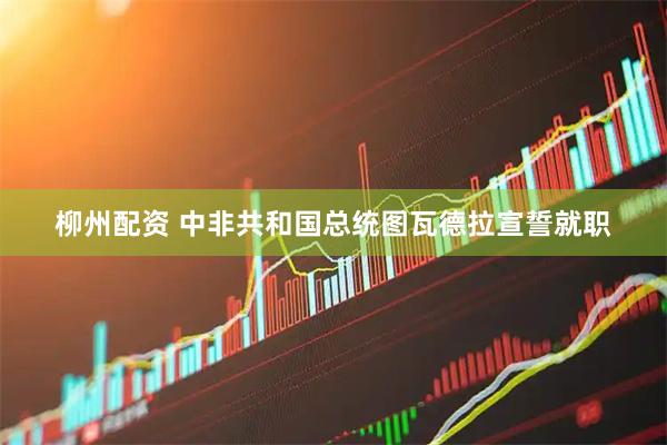 柳州配资 中非共和国总统图瓦德拉宣誓就职