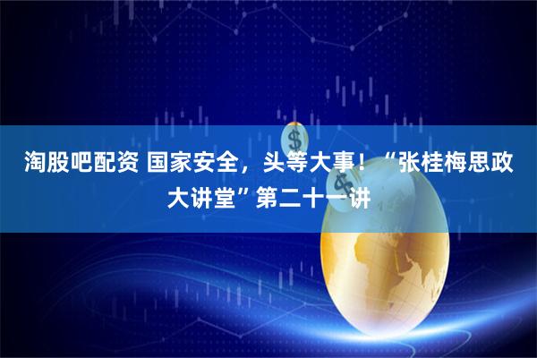 淘股吧配资 国家安全，头等大事！“张桂梅思政大讲堂”第二十一讲