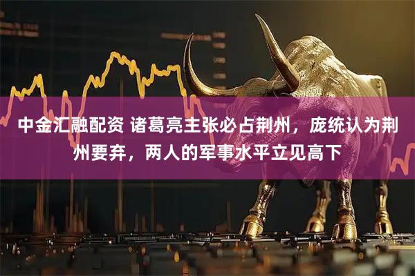中金汇融配资 诸葛亮主张必占荆州，庞统认为荆州要弃，两人的军事水平立见高下